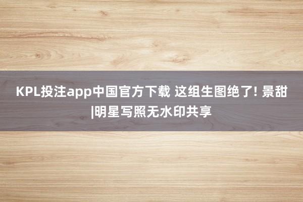 KPL投注app中国官方下载 这组生图绝了! 景甜|明星写照无水印共享