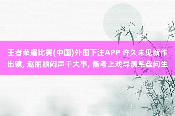 王者荣耀比赛(中国)外围下注APP 许久未见新作出镜， 赵丽颖闷声干大事， 备考上戏导演系盘问生