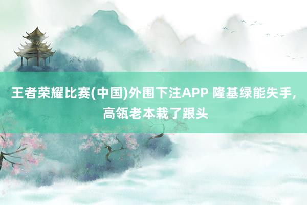 王者荣耀比赛(中国)外围下注APP 隆基绿能失手, 高瓴老本栽了跟头