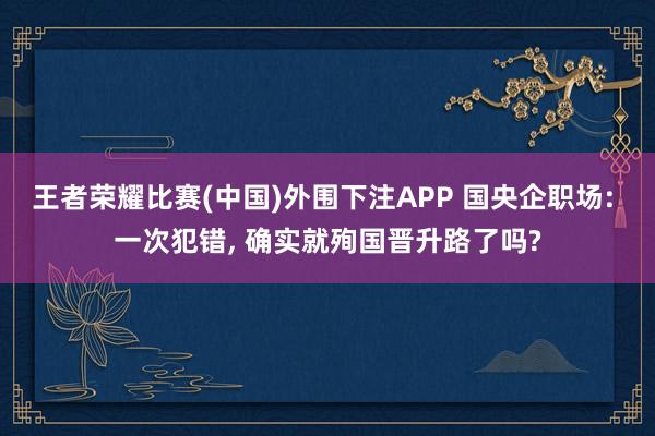 王者荣耀比赛(中国)外围下注APP 国央企职场: 一次犯错, 确实就殉国晋升路了吗?