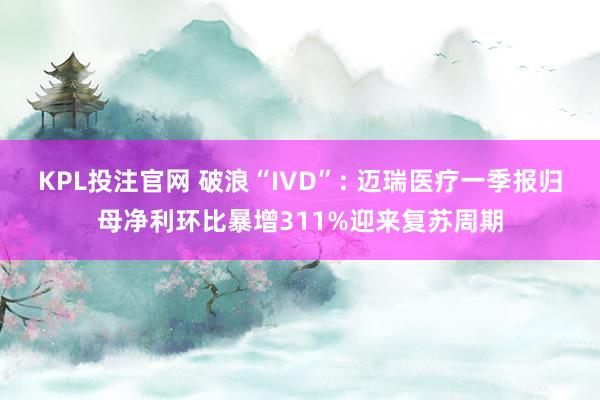 KPL投注官网 破浪“IVD”: 迈瑞医疗一季报归母净利环比暴增311%迎来复苏周期