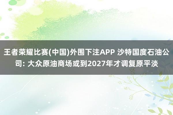 王者荣耀比赛(中国)外围下注APP 沙特国度石油公司: 大众原油商场或到2027年才调复原平淡