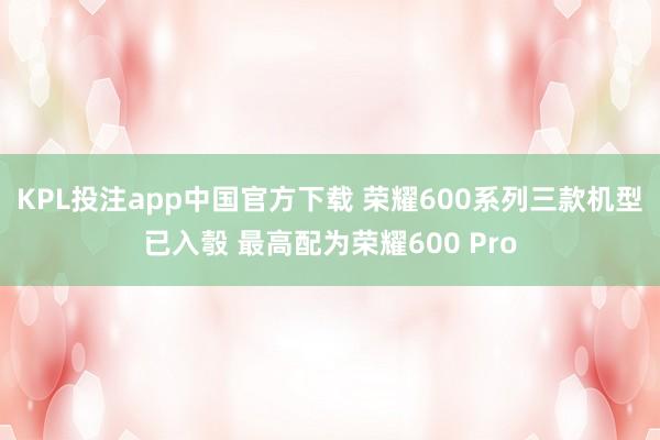 KPL投注app中国官方下载 荣耀600系列三款机型已入彀 最高配为荣耀600 Pro