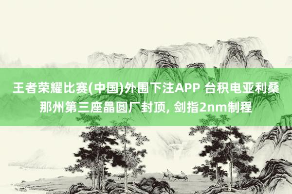 王者荣耀比赛(中国)外围下注APP 台积电亚利桑那州第三座晶圆厂封顶, 剑指2nm制程