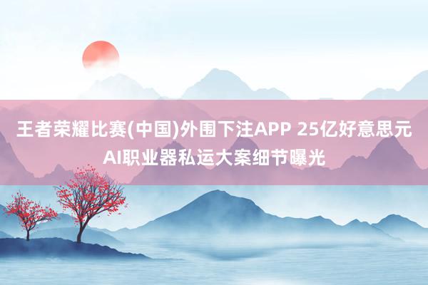 王者荣耀比赛(中国)外围下注APP 25亿好意思元AI职业器私运大案细节曝光