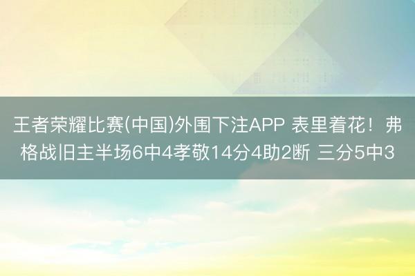 王者荣耀比赛(中国)外围下注APP 表里着花！弗格战旧主半场6中4孝敬14分4助2断 三分5中3
