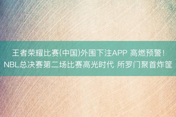 王者荣耀比赛(中国)外围下注APP 高燃预警！NBL总决赛第二场比赛高光时代 所罗门聚首炸筐