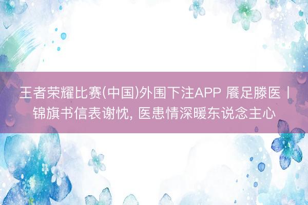 王者荣耀比赛(中国)外围下注APP 餍足滕医丨锦旗书信表谢忱, 医患情深暖东说念主心