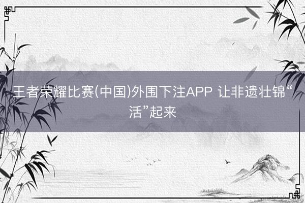 王者荣耀比赛(中国)外围下注APP 让非遗壮锦“活”起来