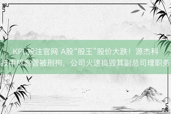 KPL投注官网 A股“股王”股价大跌！源杰科技中枢高管被刑拘，公司火速捣毁其副总司理职务