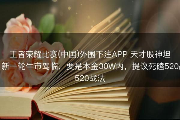 王者荣耀比赛(中国)外围下注APP 天才股神坦言:新一轮牛市驾临,要是本金30W内,提议死磕520战法