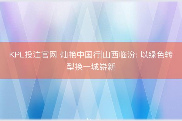 KPL投注官网 灿艳中国行|山西临汾: 以绿色转型换一城崭新