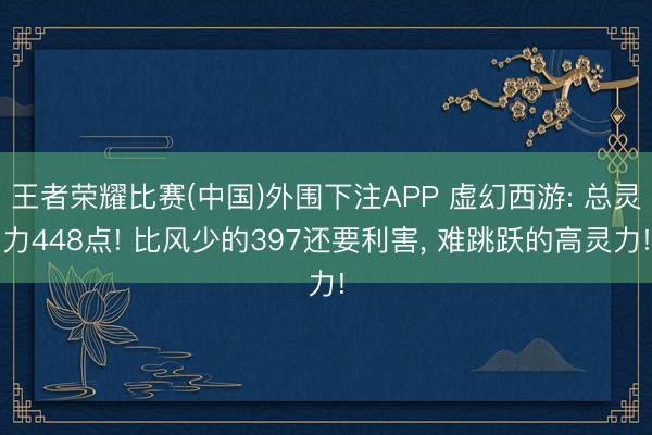 王者荣耀比赛(中国)外围下注APP 虚幻西游: 总灵力448点! 比风少的397还要利害, 难跳跃的高灵力!