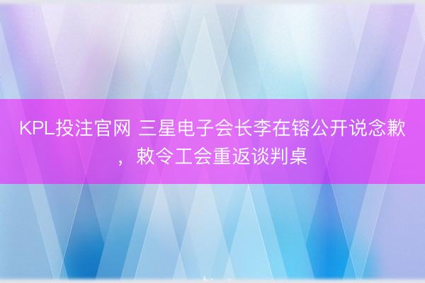 KPL投注官网 三星电子会长李在镕公开说念歉,敕令工会重返谈判桌