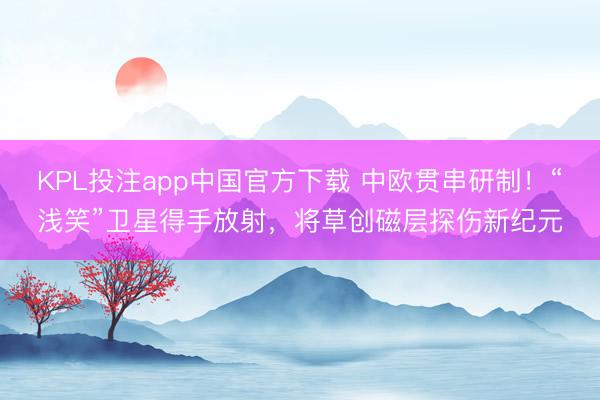 KPL投注app中国官方下载 中欧贯串研制!“浅笑”卫星得手放射,将草创磁层探伤新纪元