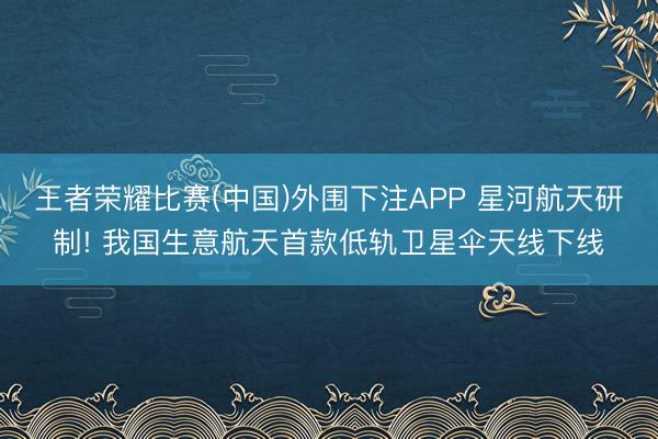 王者荣耀比赛(中国)外围下注APP 星河航天研制! 我国生意航天首款低轨卫星伞天线下线