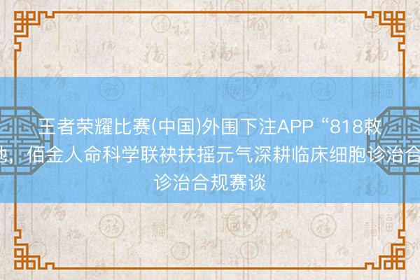 王者荣耀比赛(中国)外围下注APP “818敕令”落地,佰金人命科学联袂扶摇元气深耕临床细胞诊治合规赛谈