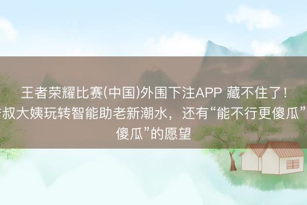 王者荣耀比赛(中国)外围下注APP 藏不住了!上海爷叔大姨玩转智能助老新潮水,还有“能不行更傻瓜”的愿望