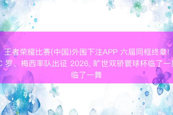 王者荣耀比赛(中国)外围下注APP 六届同框终章! C 罗、梅西率队出征 2026, 旷世双骄寰球杯临了一舞
