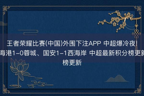 王者荣耀比赛(中国)外围下注APP 中超爆冷夜! 海港1-0蓉城、国安1-1西海岸 中超最新积分榜更新