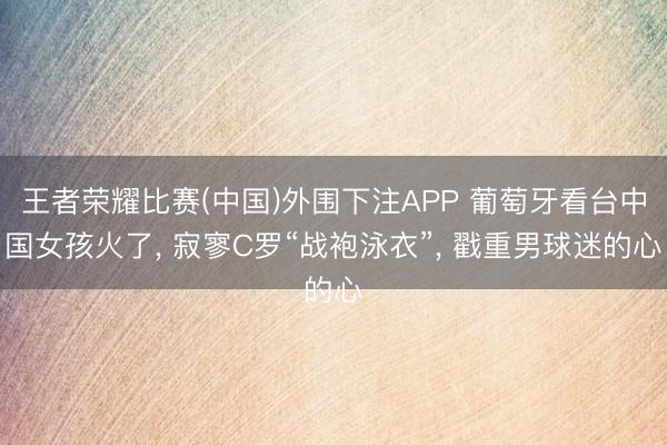 王者荣耀比赛(中国)外围下注APP 葡萄牙看台中国女孩火了， 寂寥C罗“战袍泳衣”，<a href=
