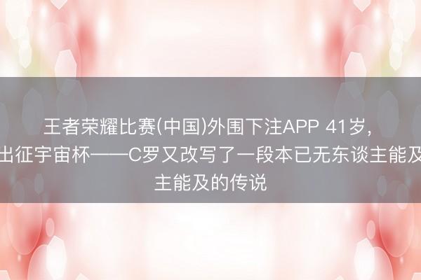 王者荣耀比赛(中国)外围下注APP 41岁, 第六次出征宇宙杯——C罗又改写了一段本已无东谈主能及的传说