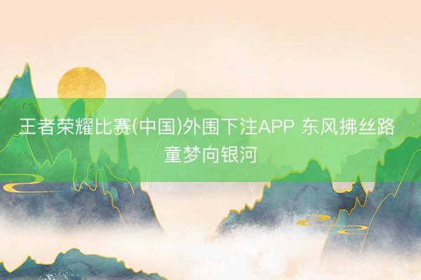 王者荣耀比赛(中国)外围下注APP 东风拂丝路 童梦向银河