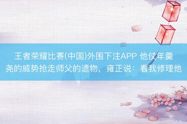 王者荣耀比赛(中国)外围下注APP 他仗年羹尧的威势抢走师父的遗物,雍正说:看我修理他