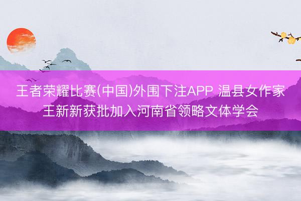 王者荣耀比赛(中国)外围下注APP 温县女作家王新新获批加入河南省领略文体学会