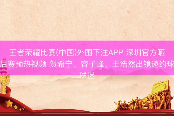 王者荣耀比赛(中国)外围下注APP 深圳官方晒季后赛预热视频 贺希宁、容子峰、王浩然出镜邀约球迷