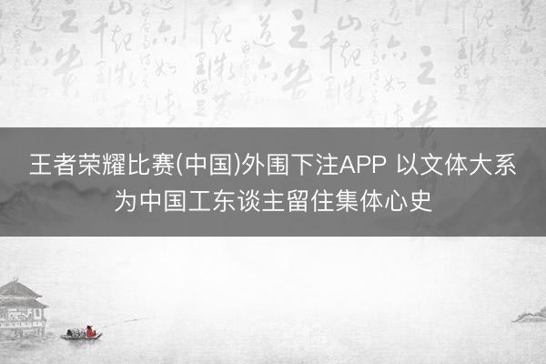 王者荣耀比赛(中国)外围下注APP 以文体大系为中国工东谈主留住集体心史