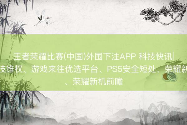 王者荣耀比赛(中国)外围下注APP 科技快讯|闻泰科技维权、游戏来往优选平台、PS5安全短处、荣耀新机前瞻