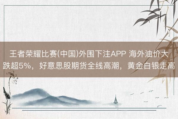 王者荣耀比赛(中国)外围下注APP 海外油价大跌超5%,好意思股期货全线高潮,黄金白银走高