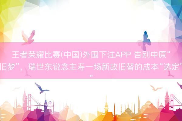 王者荣耀比赛(中国)外围下注APP 告别中原“旧梦”,瑞世东说念主寿一场新故旧替的成本“选定”