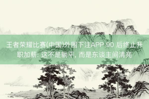 王者荣耀比赛(中国)外围下注APP 90 后终止升职加薪: 这不是躺平, 而是东谈主间清亮