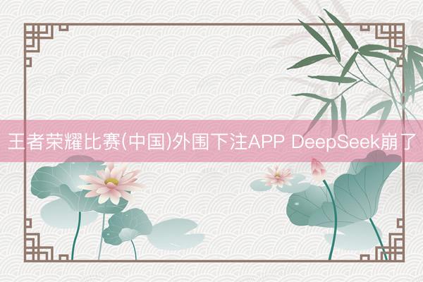 王者荣耀比赛(中国)外围下注APP DeepSeek崩了