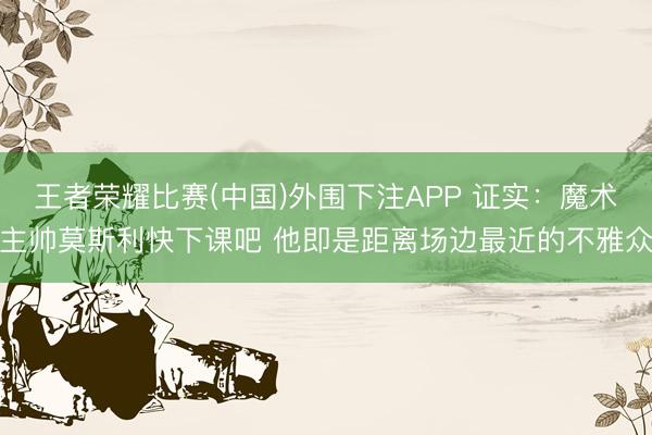 王者荣耀比赛(中国)外围下注APP 证实：魔术主帅莫斯利快下课吧 他即是距离场边最近的不雅众