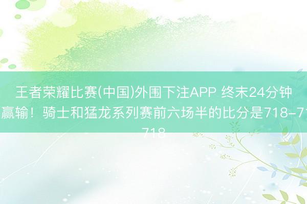 王者荣耀比赛(中国)外围下注APP 终末24分钟定赢输！骑士和猛龙系列赛前六场半的比分是718-718