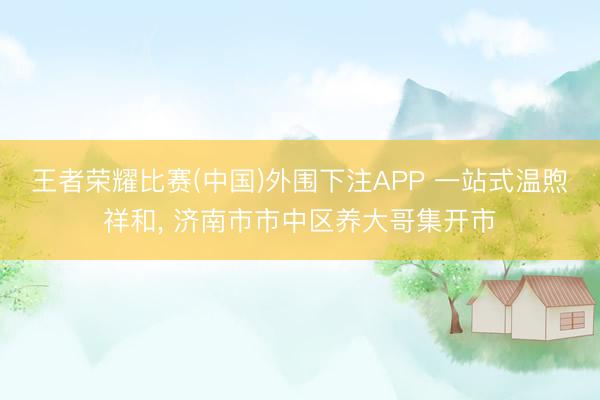 王者荣耀比赛(中国)外围下注APP 一站式温煦祥和, 济南市市中区养大哥集开市