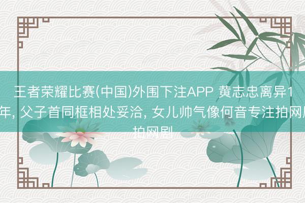 王者荣耀比赛(中国)外围下注APP 黄志忠离异15年, 父子首同框相处妥洽, 女儿帅气像何音专注拍网剧