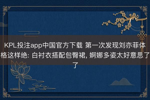 KPL投注app中国官方下载 第一次发现刘亦菲体格这样绝: 白衬衣搭配包臀裙，<a href=