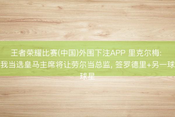 王者荣耀比赛(中国)外围下注APP 里克尔梅: 若我当选皇马主席将让劳尔当总监， 签罗德里+另一球星