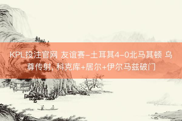 KPL投注官网 友谊赛-土耳其4-0北马其顿 乌尊传射, 科克库+居尔+伊尔马兹破门