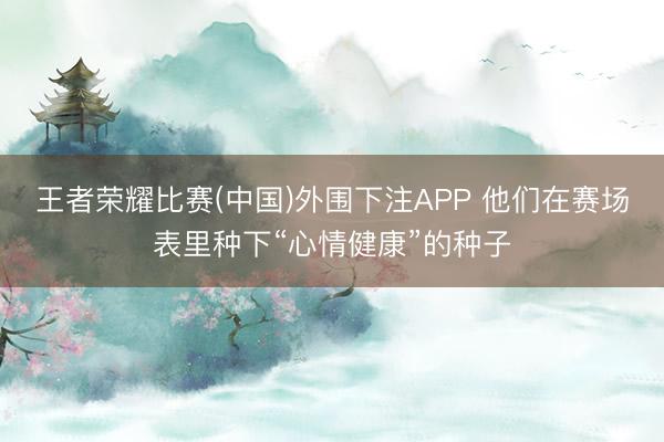 王者荣耀比赛(中国)外围下注APP 他们在赛场表里种下“心情健康”的种子
