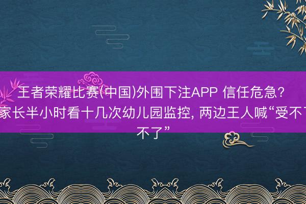 王者荣耀比赛(中国)外围下注APP 信任危急? 有家长半小时看十几次幼儿园监控, 两边王人喊“受不了”