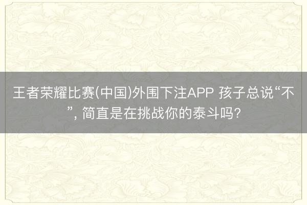 王者荣耀比赛(中国)外围下注APP 孩子总说“不”, 简直是在挑战你的泰斗吗?