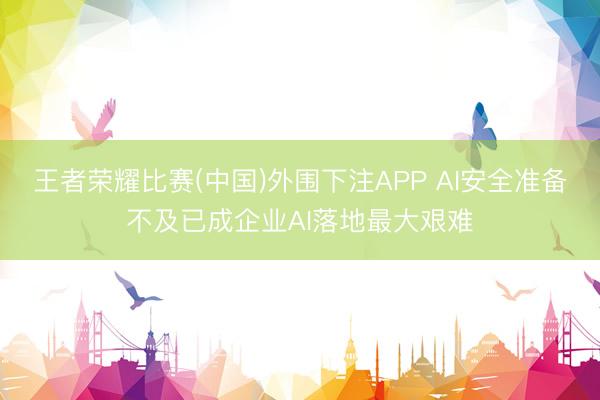 王者荣耀比赛(中国)外围下注APP AI安全准备不及已成企业AI落地最大艰难