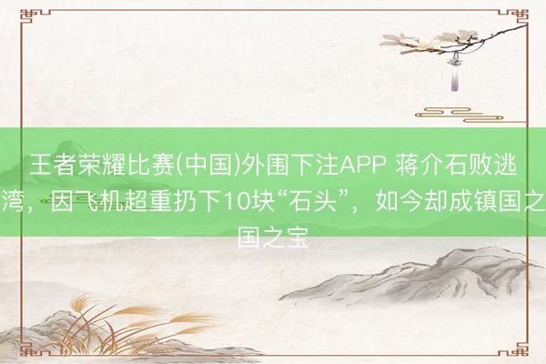 王者荣耀比赛(中国)外围下注APP 蒋介石败逃台湾,因飞机超重扔下10块“石头”,如今却成镇国之宝