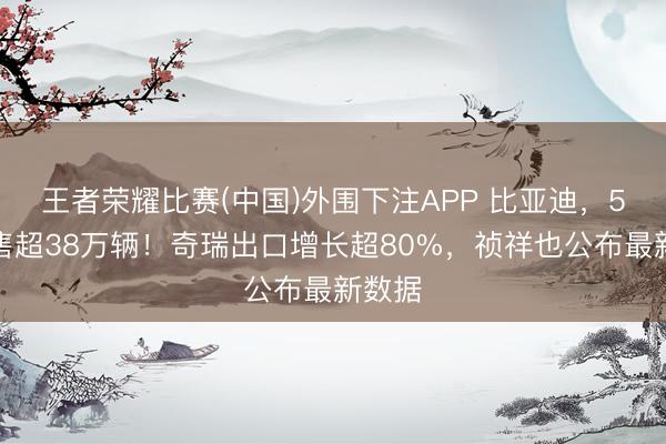 王者荣耀比赛(中国)外围下注APP 比亚迪，5月销售超38万辆！奇瑞出口增长超80%，祯祥也公布最新数据