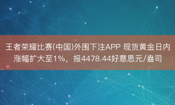 王者荣耀比赛(中国)外围下注APP 现货黄金日内涨幅扩大至1%，报4478.44好意思元/盎司